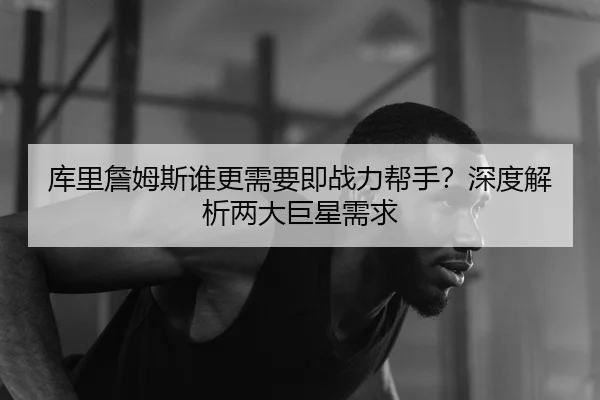 库里詹姆斯谁更需要即战力帮手？深度解析两大巨星需求