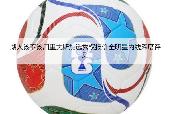 湖人该不该用里夫斯加选秀权报价全明星内线深度评测