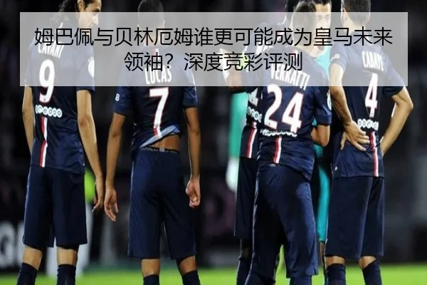 姆巴佩与贝林厄姆谁更可能成为皇马未来领袖？深度竞彩评测